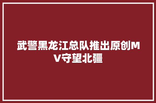 武警黑龙江总队推出原创MV守望北疆