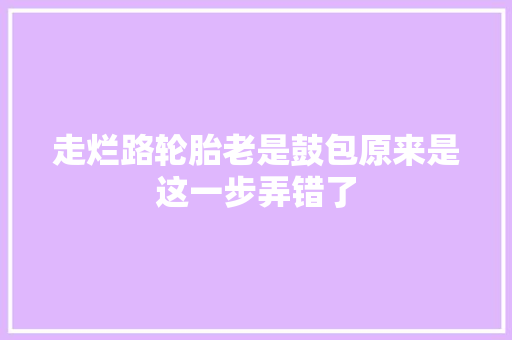 走烂路轮胎老是鼓包原来是这一步弄错了 汽车知识