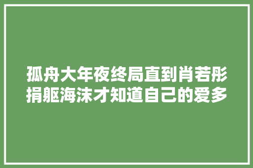 孤舟大年夜终局直到肖若彤捐躯海沫才知道自己的爱多么廉价