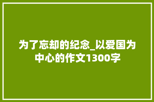 为了忘却的纪念_以爱国为中心的作文1300字