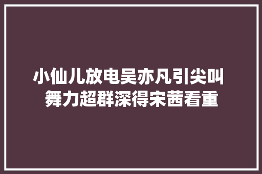 小仙儿放电吴亦凡引尖叫 舞力超群深得宋茜看重