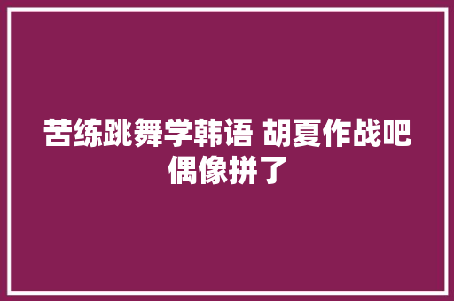 苦练跳舞学韩语 胡夏作战吧偶像拼了