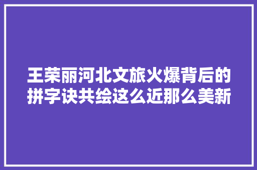 王荣丽河北文旅火爆背后的拼字诀共绘这么近那么美新篇章