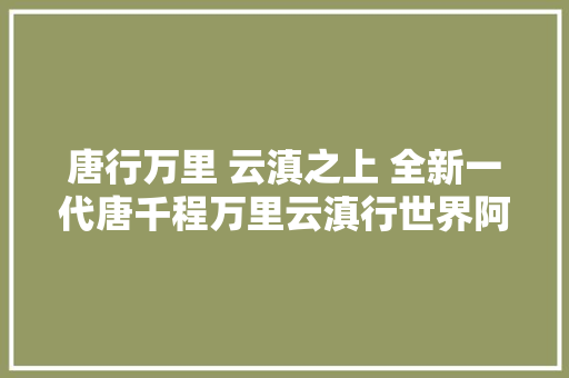 唐行万里 云滇之上 全新一代唐千程万里云滇行世界阿佤探临沧