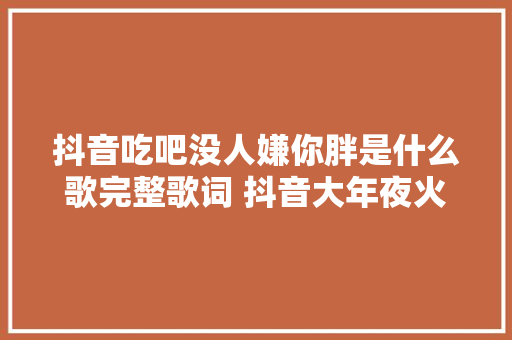 抖音吃吧没人嫌你胖是什么歌完整歌词 抖音大年夜火歌曲盘点