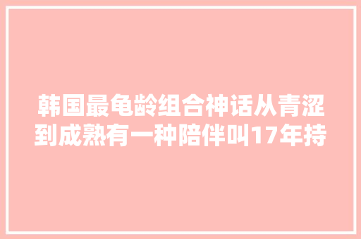韩国最龟龄组合神话从青涩到成熟有一种陪伴叫17年持之以恒