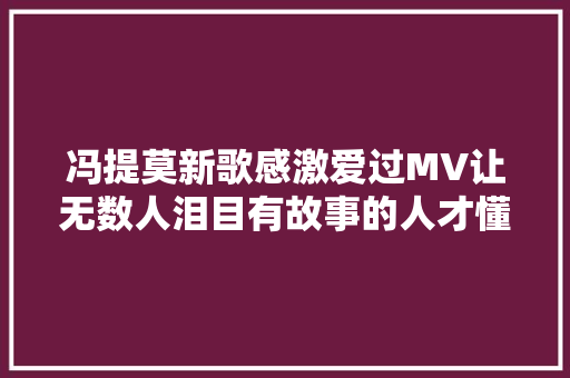 冯提莫新歌感激爱过MV让无数人泪目有故事的人才懂