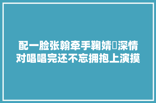 配一脸张翰牵手鞠婧祎深情对唱唱完还不忘拥抱上演摸头杀