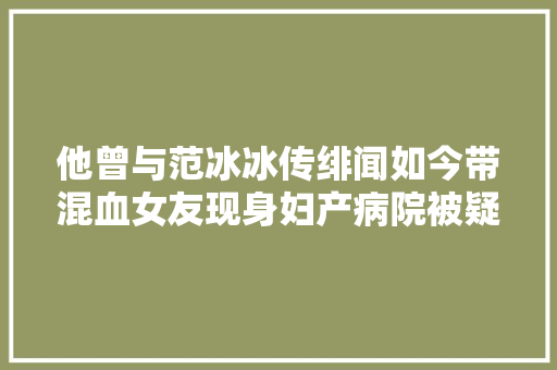 他曾与范冰冰传绯闻如今带混血女友现身妇产病院被疑要当爸了