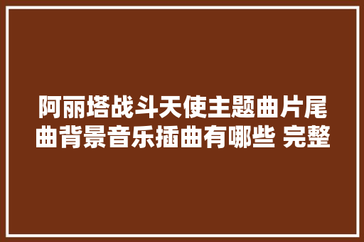 阿丽塔战斗天使主题曲片尾曲背景音乐插曲有哪些 完整汇总