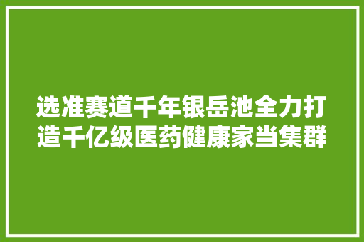 选准赛道千年银岳池全力打造千亿级医药健康家当集群