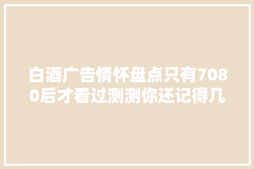 白酒广告情怀盘点只有7080后才看过测测你还记得几个