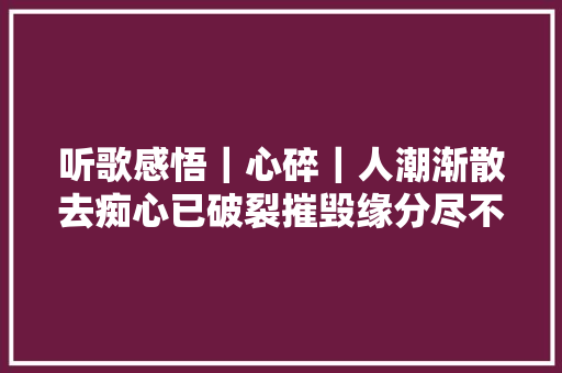 听歌感悟｜心碎｜人潮渐散去痴心已破裂摧毁缘分尽不再追