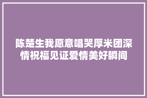 陈楚生我愿意唱哭厚米团深情祝福见证爱情美好瞬间