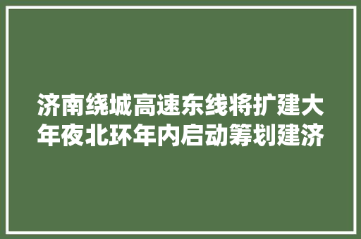 济南绕城高速东线将扩建大年夜北环年内启动筹划建济南至郑州高速