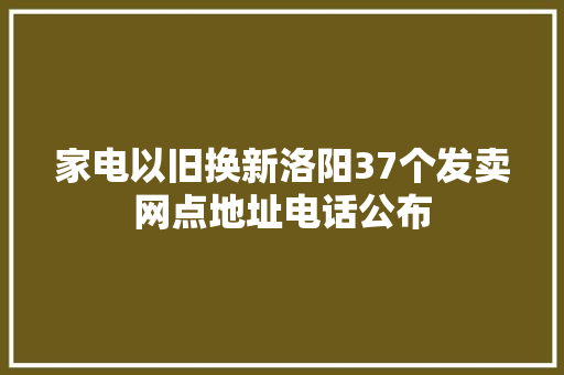 家电以旧换新洛阳37个发卖网点地址电话公布