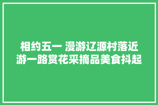 相约五一 漫游辽源村落近游一路赏花采摘品美食抖起来吧