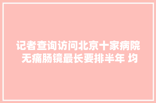 记者查询访问北京十家病院 无痛肠镜最长要排半年 均增防疫检查项目 汽车知识