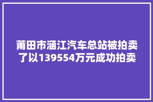 莆田市涵江汽车总站被拍卖了以139554万元成功拍卖出去