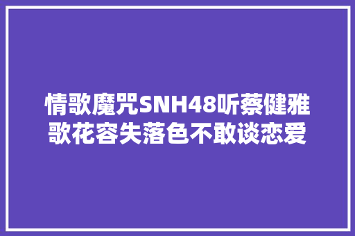 情歌魔咒SNH48听蔡健雅歌花容失落色不敢谈恋爱