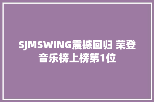 SJMSWING震撼回归 荣登音乐榜上榜第1位