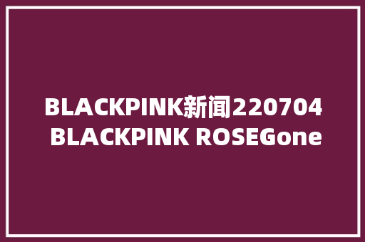 BLACKPINK新闻220704 BLACKPINK ROSEGoneMV播放量打破2亿次