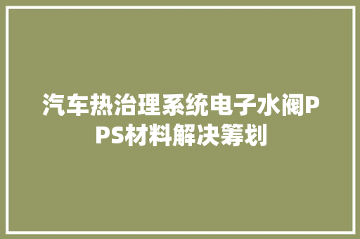 汽车热治理系统电子水阀PPS材料解决筹划