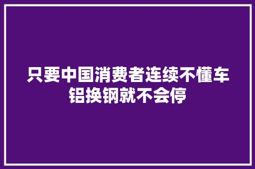 只要中国消费者连续不懂车铝换钢就不会停