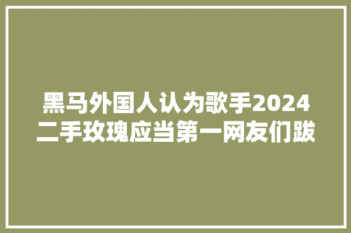黑马外国人认为歌手2024二手玫瑰应当第一网友们跋扈狂认同