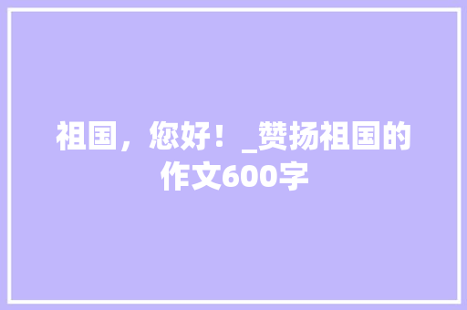 祖国，您好！_赞扬祖国的作文600字