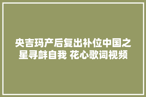 央吉玛产后复出补位中国之星寻衅自我 花心歌词视频原唱