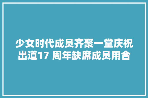 少女时代成员齐聚一堂庆祝出道17 周年缺席成员用合成照片