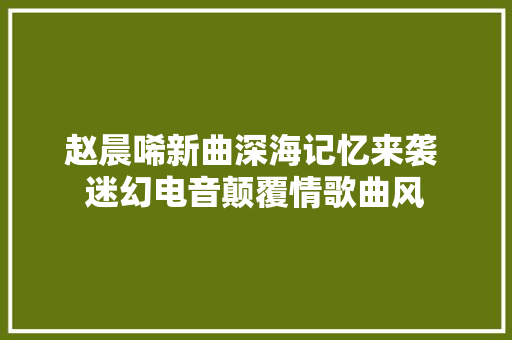 赵晨唏新曲深海记忆来袭 迷幻电音颠覆情歌曲风