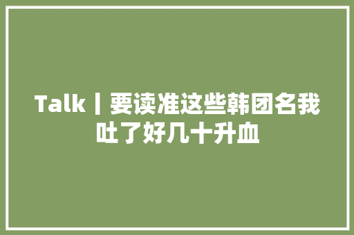 Talk丨要读准这些韩团名我吐了好几十升血