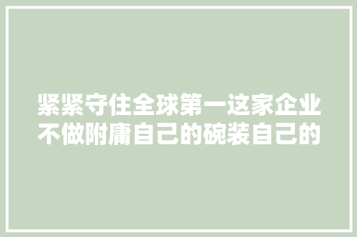 紧紧守住全球第一这家企业不做附庸自己的碗装自己的粮食