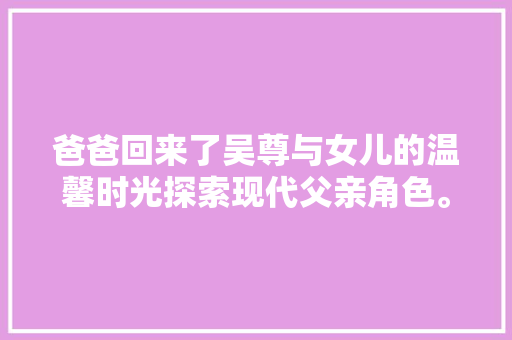 爸爸回来了吴尊与女儿的温馨时光探索现代父亲角色。