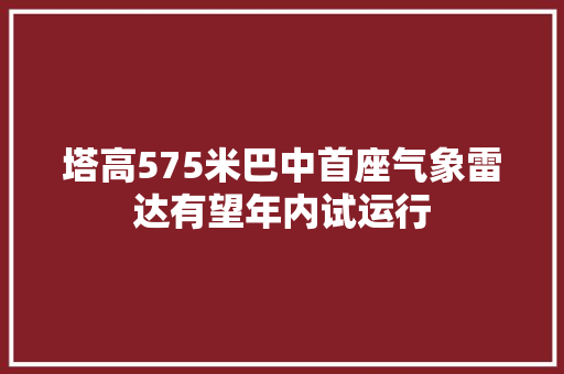 塔高575米巴中首座气象雷达有望年内试运行