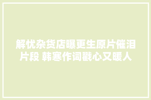 解忧杂货店曝更生原片催泪片段 韩寒作词戳心又暖人