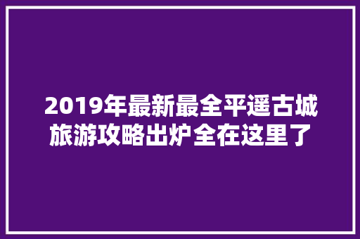2019年最新最全平遥古城旅游攻略出炉全在这里了