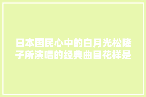 日本国民心中的白月光松隆子所演唱的经典曲目花样是否有勾起你的回忆