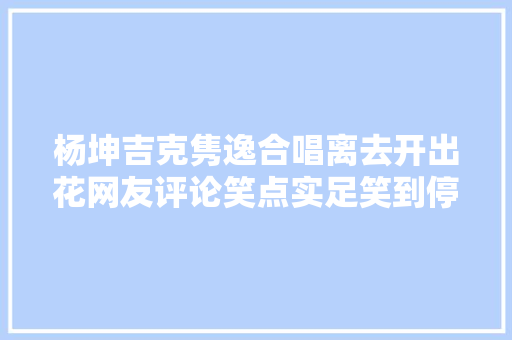 杨坤吉克隽逸合唱离去开出花网友评论笑点实足笑到停不下来