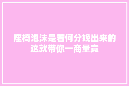 座椅泡沫是若何分娩出来的这就带你一商量竟