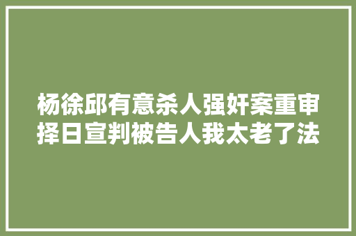 杨徐邱有意杀人强奸案重审择日宣判被告人我太老了法官问的话不是都能听清