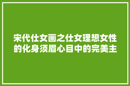 宋代仕女画之仕女理想女性的化身须眉心目中的完美主义者