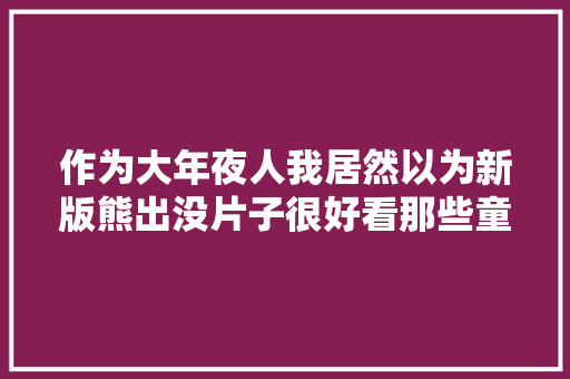 作为大年夜人我居然以为新版熊出没片子很好看那些童年情怀