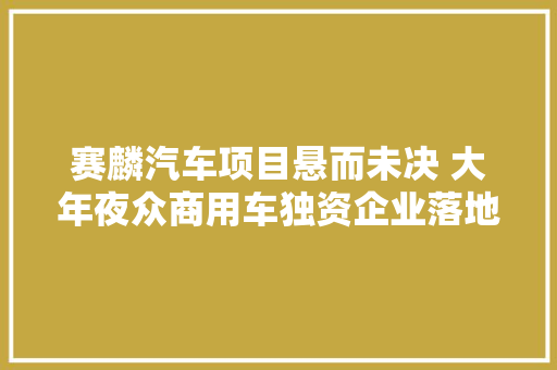赛麟汽车项目悬而未决 大年夜众商用车独资企业落地如皋能玩转