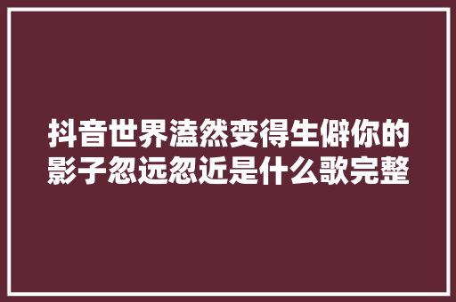 抖音世界溘然变得生僻你的影子忽远忽近是什么歌完整歌词赏析 休闲娱乐