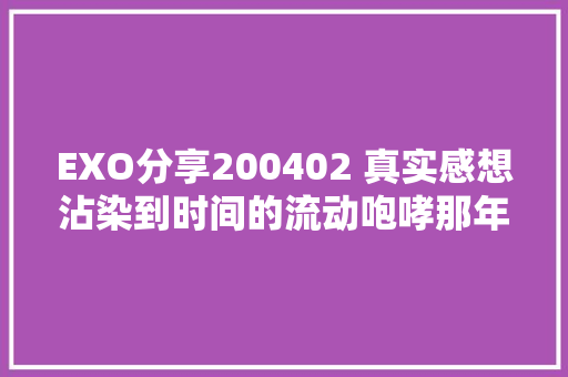 EXO分享200402 真实感想沾染到时间的流动咆哮那年降生的孩子都这么大年夜了