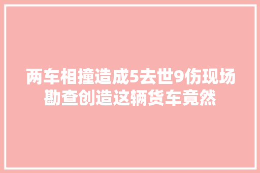 两车相撞造成5去世9伤现场勘查创造这辆货车竟然