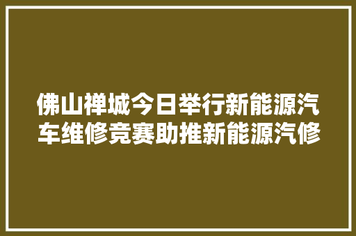 佛山禅城今日举行新能源汽车维修竞赛助推新能源汽修人才成长